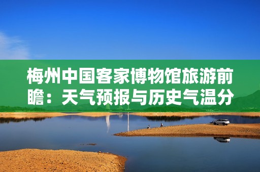梅州中国客家博物馆旅游前瞻：天气预报与历史气温分析