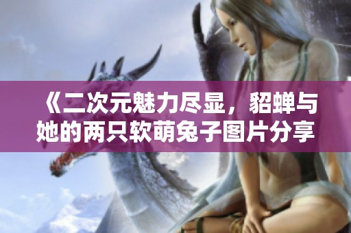 《二次元魅力尽显，貂蝉与她的两只软萌兔子图片分享》