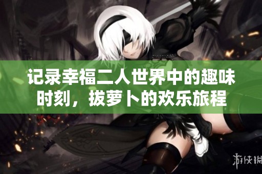 记录幸福二人世界中的趣味时刻，拔萝卜的欢乐旅程