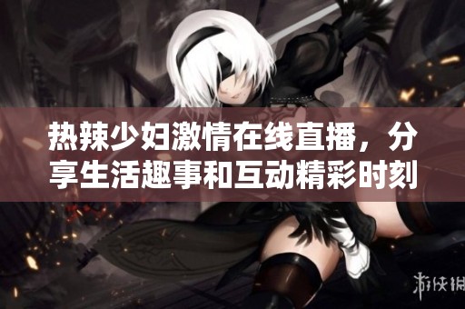 热辣少妇激情在线直播，分享生活趣事和互动精彩时刻