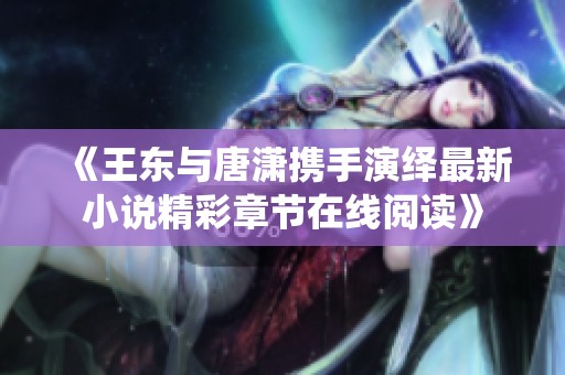 《王东与唐潇携手演绎最新小说精彩章节在线阅读》