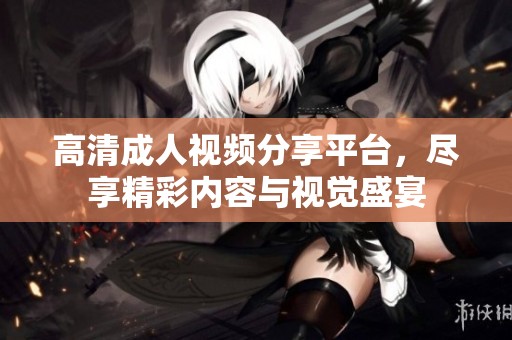 高清成人视频分享平台，尽享精彩内容与视觉盛宴