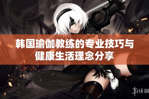 韩国瑜伽教练的专业技巧与健康生活理念分享