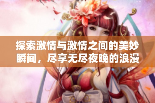 探索激情与激情之间的美妙瞬间，尽享无尽夜晚的浪漫体验