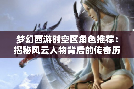梦幻西游时空区角色推荐：揭秘风云人物背后的传奇历程与故事