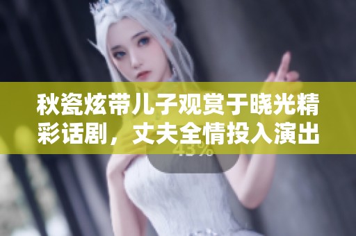 秋瓷炫带儿子观赏于晓光精彩话剧，丈夫全情投入演出引人注目