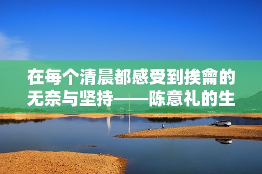 在每个清晨都感受到挨龠的无奈与坚持——陈意礼的生活写照