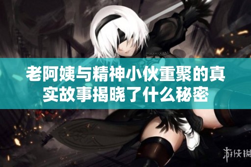 老阿姨与精神小伙重聚的真实故事揭晓了什么秘密
