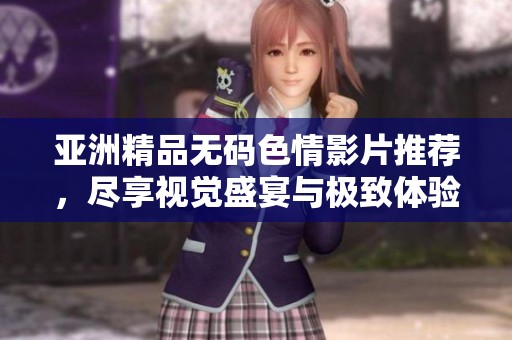 亚洲精品无码色情影片推荐，尽享视觉盛宴与极致体验
