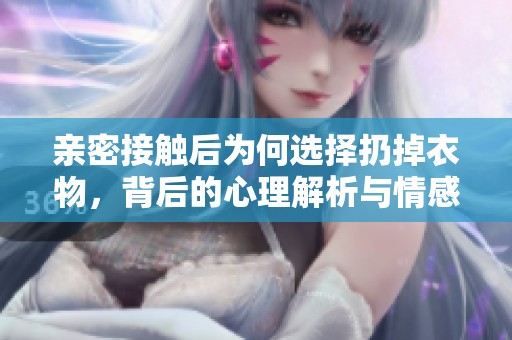 亲密接触后为何选择扔掉衣物，背后的心理解析与情感因素探讨