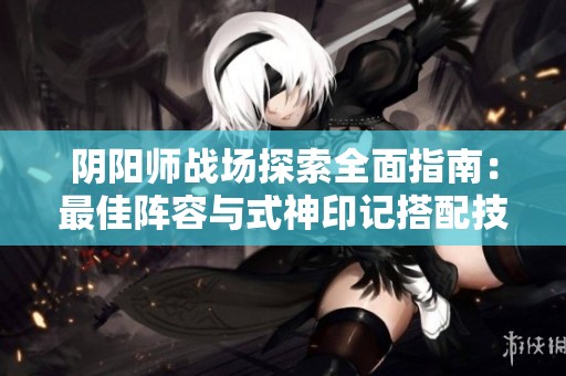 阴阳师战场探索全面指南：最佳阵容与式神印记搭配技巧解析