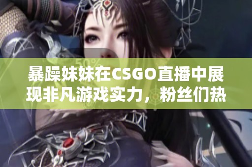 暴躁妹妹在CSGO直播中展现非凡游戏实力，粉丝们热情追捧
