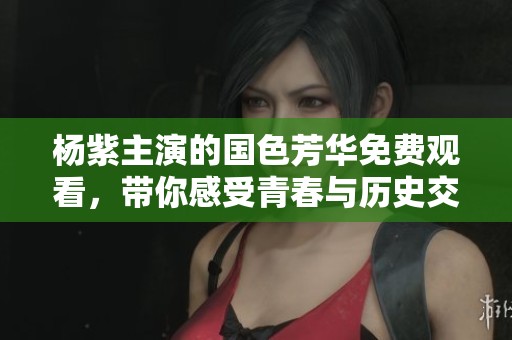 杨紫主演的国色芳华免费观看，带你感受青春与历史交织的魅力