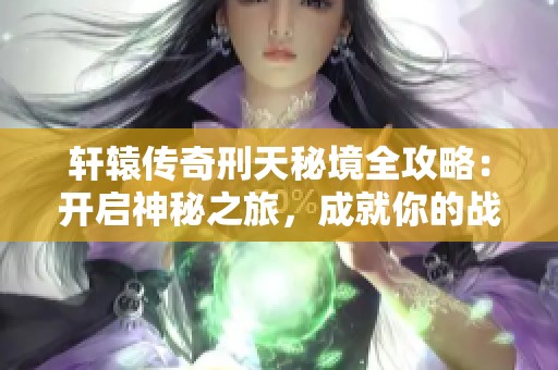轩辕传奇刑天秘境全攻略：开启神秘之旅，成就你的战场霸主之路