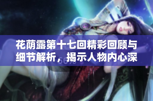 花荫露第十七回精彩回顾与细节解析，揭示人物内心深处的情感冲突