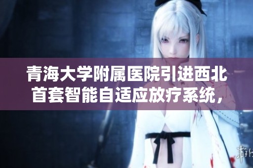 青海大学附属医院引进西北首套智能自适应放疗系统，实现全流程精准治疗
