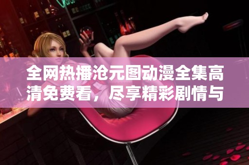 全网热播沧元图动漫全集高清免费看，尽享精彩剧情与画面！