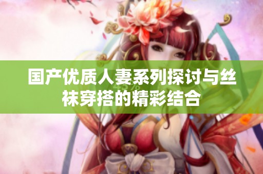 国产优质人妻系列探讨与丝袜穿搭的精彩结合