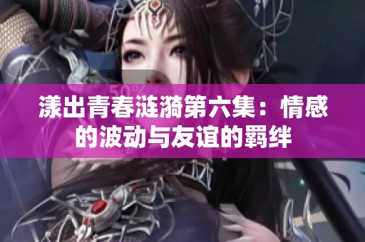 漾出青春涟漪第六集：情感的波动与友谊的羁绊