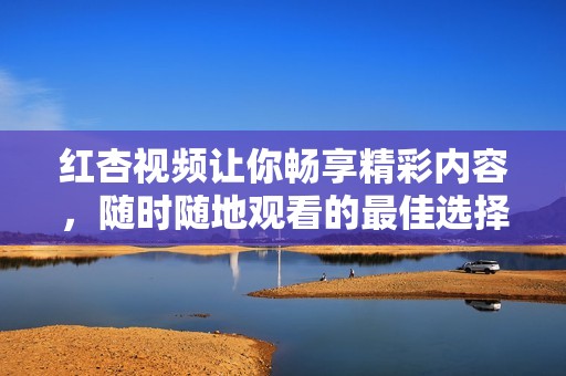 红杏视频让你畅享精彩内容，随时随地观看的最佳选择