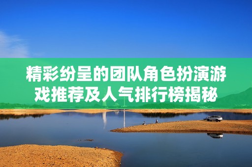 精彩纷呈的团队角色扮演游戏推荐及人气排行榜揭秘