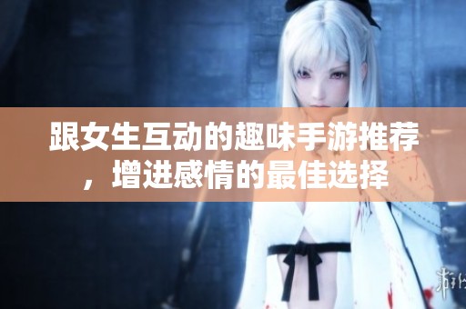 跟女生互动的趣味手游推荐，增进感情的最佳选择