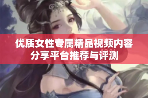 优质女性专属精品视频内容分享平台推荐与评测