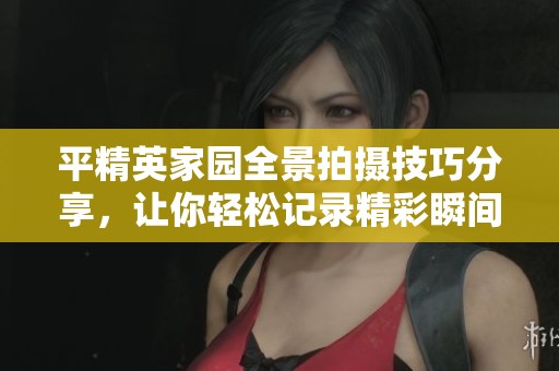 平精英家园全景拍摄技巧分享，让你轻松记录精彩瞬间