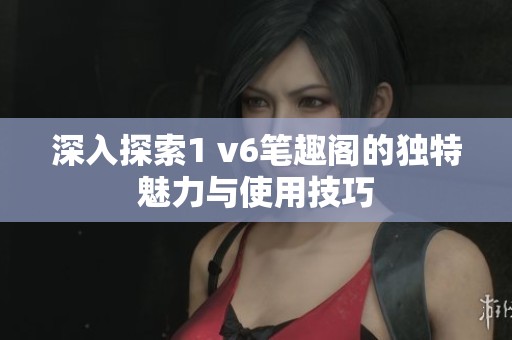 深入探索1 v6笔趣阁的独特魅力与使用技巧
