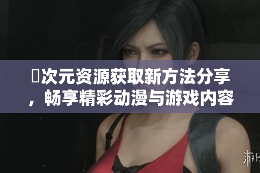 囧次元资源获取新方法分享，畅享精彩动漫与游戏内容