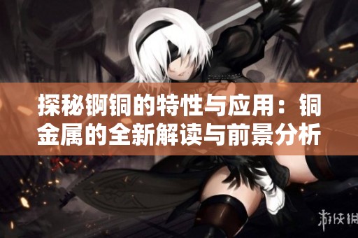 探秘锕铜的特性与应用：铜金属的全新解读与前景分析