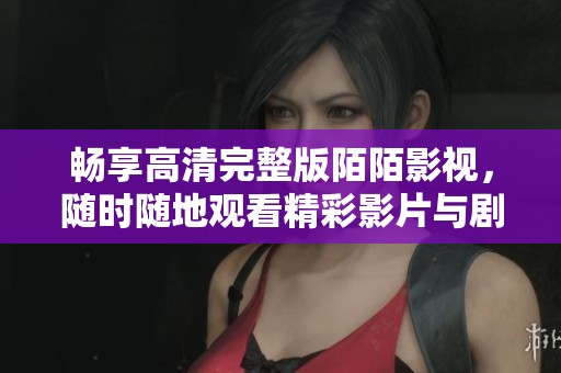 畅享高清完整版陌陌影视，随时随地观看精彩影片与剧集