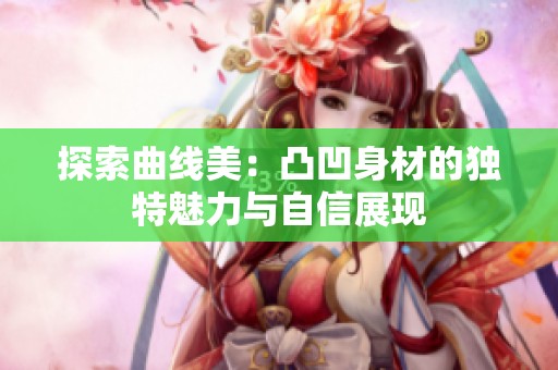 探索曲线美：凸凹身材的独特魅力与自信展现