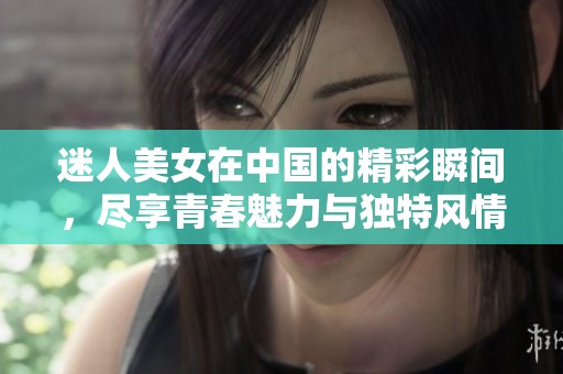 迷人美女在中国的精彩瞬间，尽享青春魅力与独特风情