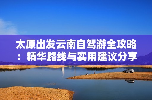 太原出发云南自驾游全攻略：精华路线与实用建议分享