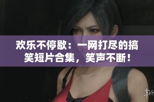 欢乐不停歇：一网打尽的搞笑短片合集，笑声不断！
