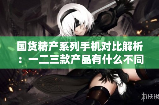 国货精产系列手机对比解析：一二三款产品有什么不同