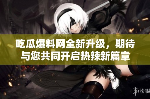 吃瓜爆料网全新升级，期待与您共同开启热辣新篇章