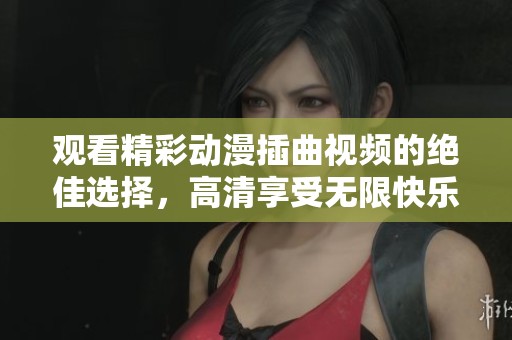 观看精彩动漫插曲视频的绝佳选择，高清享受无限快乐