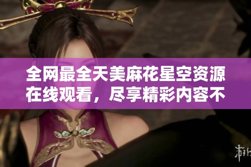 全网最全天美麻花星空资源在线观看，尽享精彩内容不容错过！