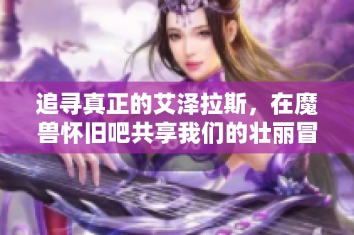 追寻真正的艾泽拉斯，在魔兽怀旧吧共享我们的壮丽冒险