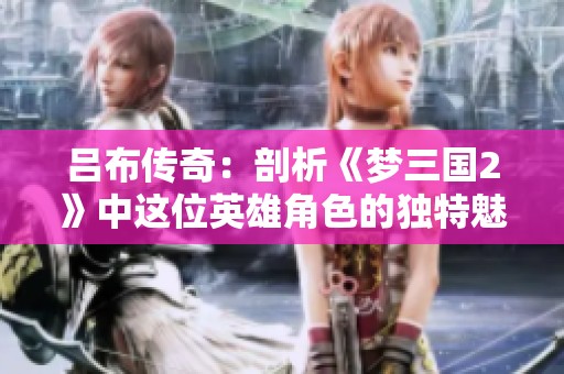 吕布传奇：剖析《梦三国2》中这位英雄角色的独特魅力与深远影响