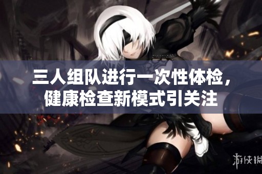 三人组队进行一次性体检，健康检查新模式引关注