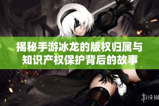 揭秘手游冰龙的版权归属与知识产权保护背后的故事