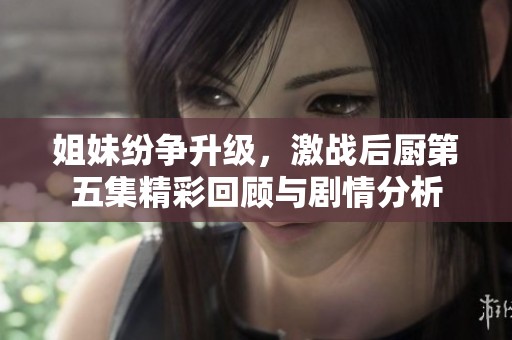 姐妹纷争升级，激战后厨第五集精彩回顾与剧情分析