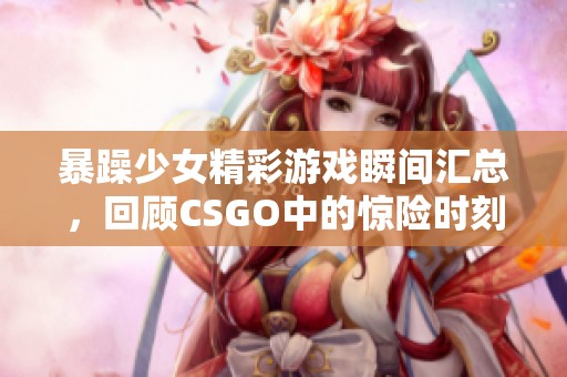 暴躁少女精彩游戏瞬间汇总，回顾CSGO中的惊险时刻