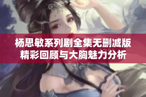 杨思敏系列剧全集无删减版精彩回顾与大胸魅力分析