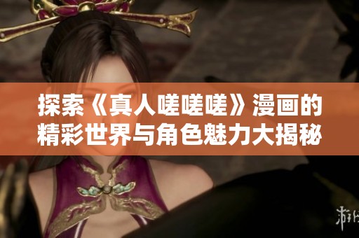 探索《真人嗟嗟嗟》漫画的精彩世界与角色魅力大揭秘
