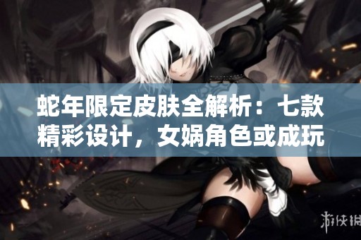 蛇年限定皮肤全解析：七款精彩设计，女娲角色或成玩家首选焦点