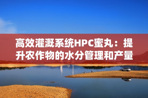 高效灌溉系统HPC蜜丸：提升农作物的水分管理和产量潜力